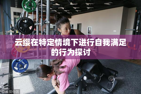 云缨在特定情境下进行自我满足的行为探讨