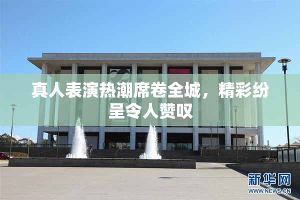 真人表演热潮席卷全城，精彩纷呈令人赞叹