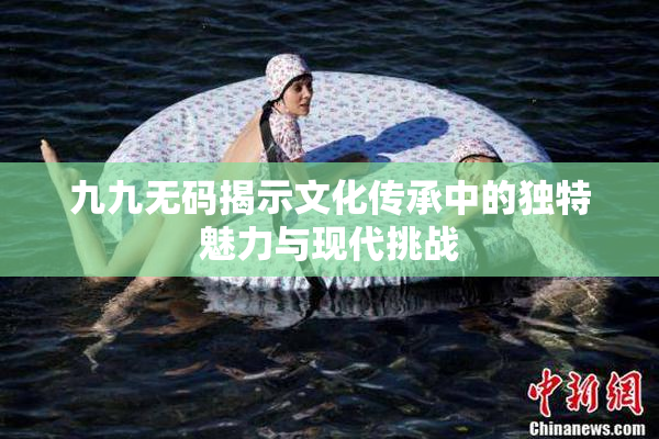 九九无码揭示文化传承中的独特魅力与现代挑战