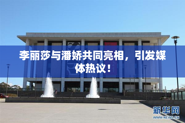李丽莎与潘娇共同亮相，引发媒体热议！