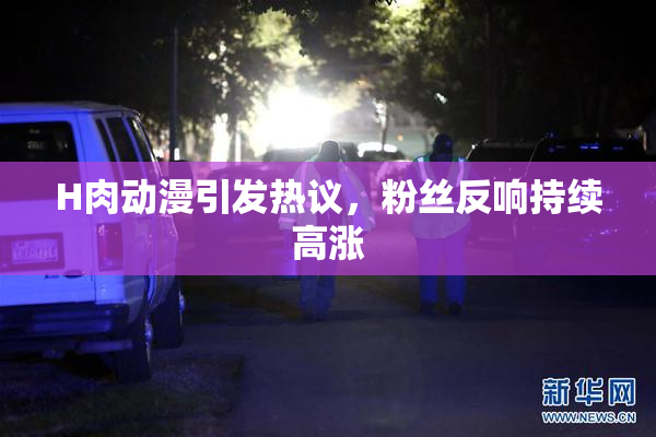 H肉动漫引发热议，粉丝反响持续高涨