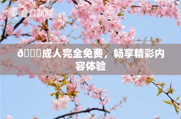 🔞成人完全免费，畅享精彩内容体验