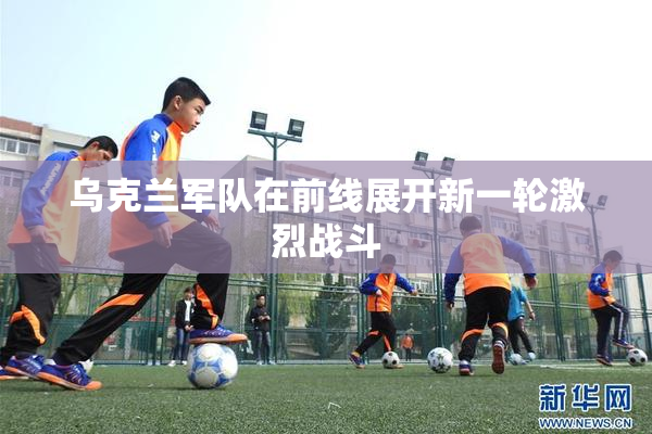 乌克兰军队在前线展开新一轮激烈战斗