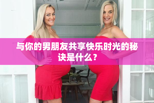 与你的男朋友共享快乐时光的秘诀是什么？