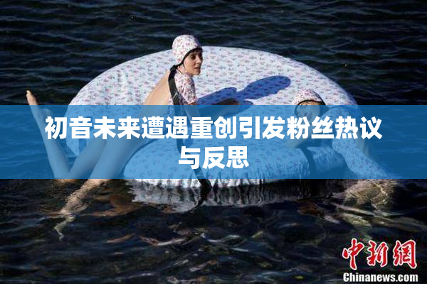 初音未来遭遇重创引发粉丝热议与反思