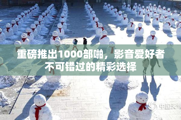 重磅推出1000部啪，影音爱好者不可错过的精彩选择