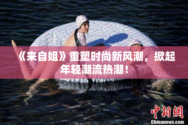 《来自姐》重塑时尚新风潮，掀起年轻潮流热潮！