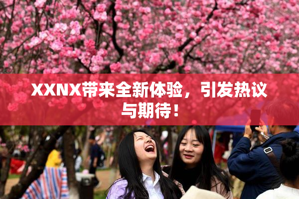 XXNX带来全新体验，引发热议与期待！