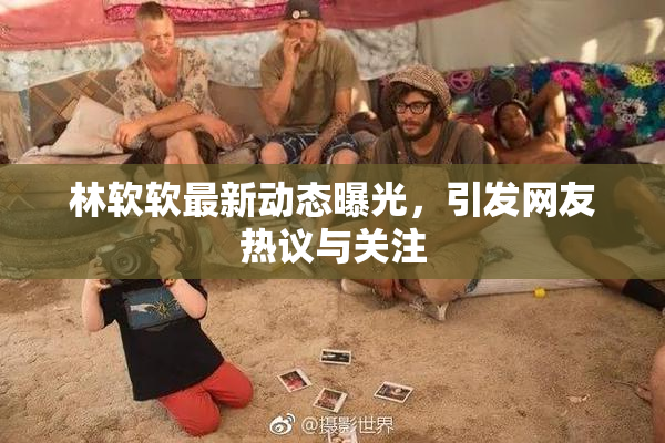 林软软最新动态曝光，引发网友热议与关注