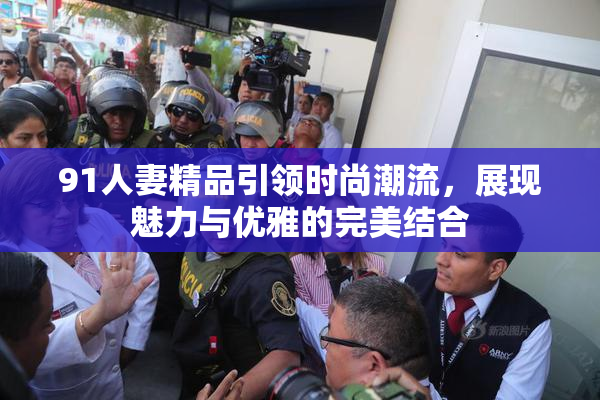 91人妻精品引领时尚潮流，展现魅力与优雅的完美结合