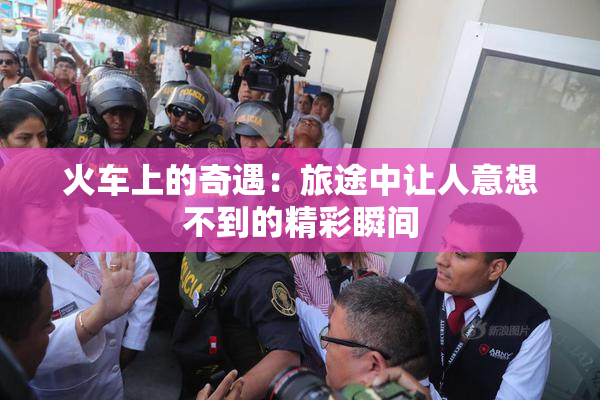 火车上的奇遇：旅途中让人意想不到的精彩瞬间