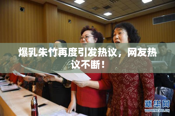 爆乳朱竹再度引发热议，网友热议不断！