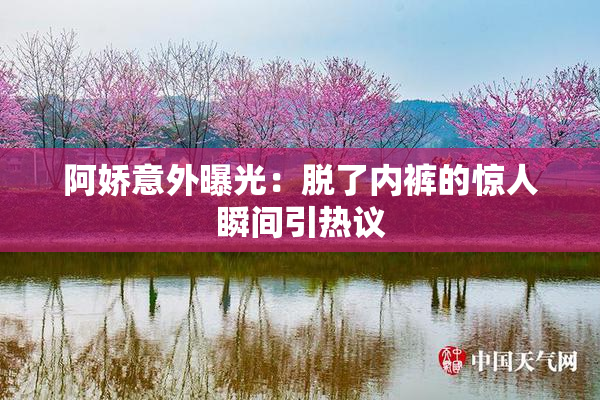阿娇意外曝光：脱了内裤的惊人瞬间引热议