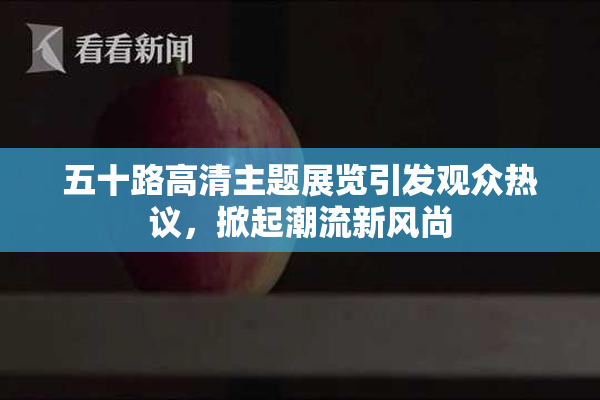 五十路高清主题展览引发观众热议，掀起潮流新风尚
