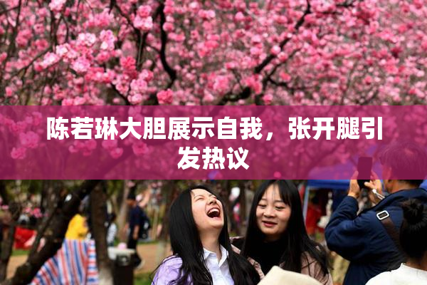 陈若琳大胆展示自我，张开腿引发热议