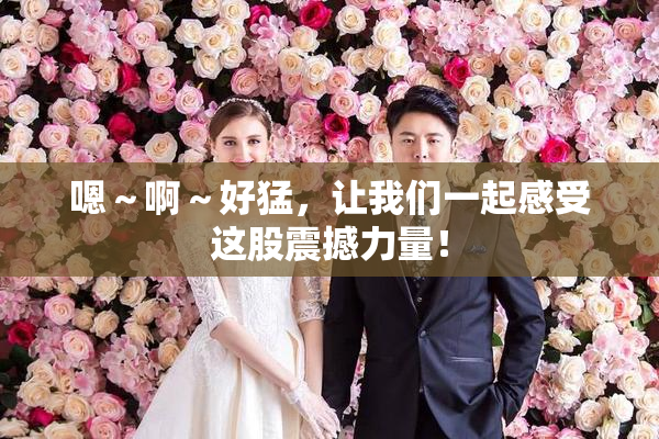 嗯～啊～好猛，让我们一起感受这股震撼力量！