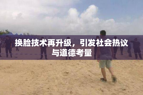换脸技术再升级，引发社会热议与道德考量