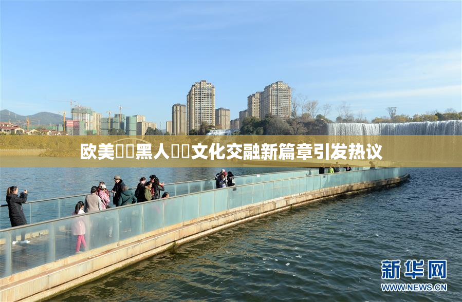 欧美❌‌黑人❌‌文化交融新篇章引发热议