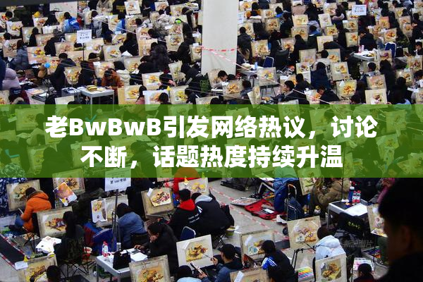老BwBwB引发网络热议，讨论不断，话题热度持续升温