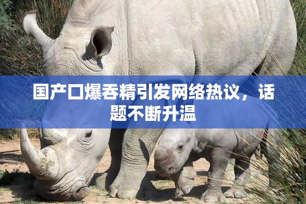 国产囗爆吞精引发网络热议，话题不断升温