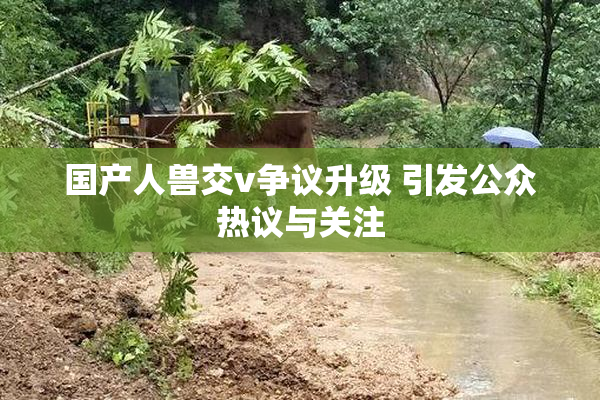 国产人兽交v争议升级 引发公众热议与关注