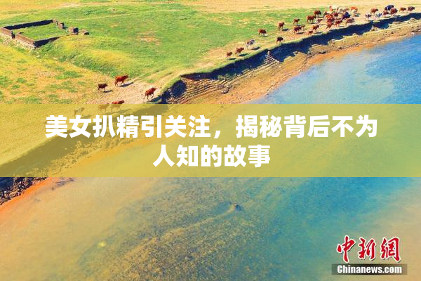 美女扒精引关注，揭秘背后不为人知的故事