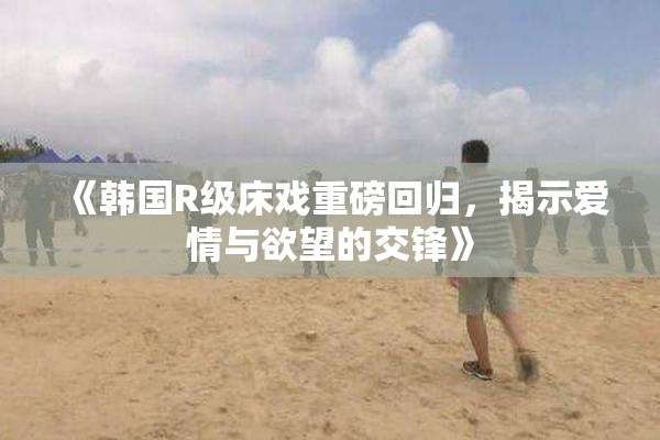 《韩国R级床戏重磅回归，揭示爱情与欲望的交锋》