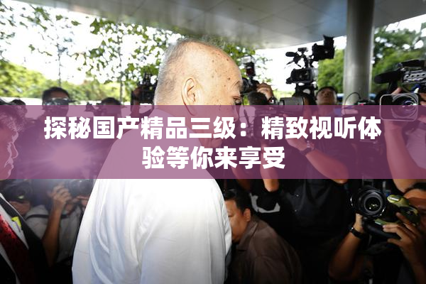 探秘国产精品三级：精致视听体验等你来享受