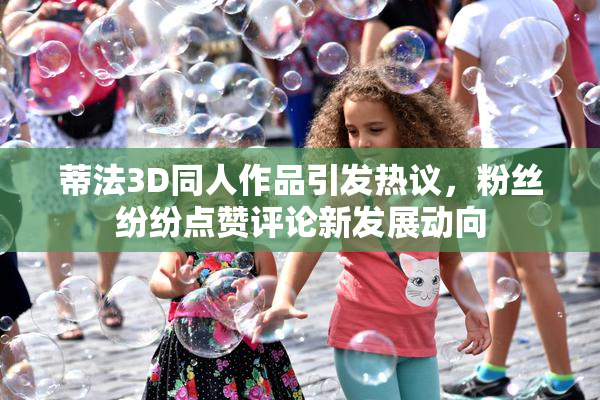 蒂法3D同人作品引发热议，粉丝纷纷点赞评论新发展动向