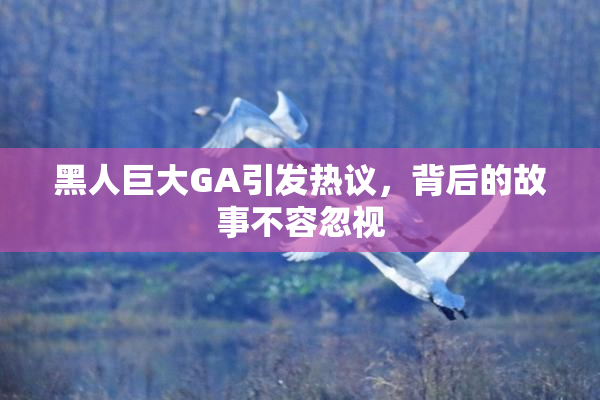 黑人巨大GA引发热议，背后的故事不容忽视