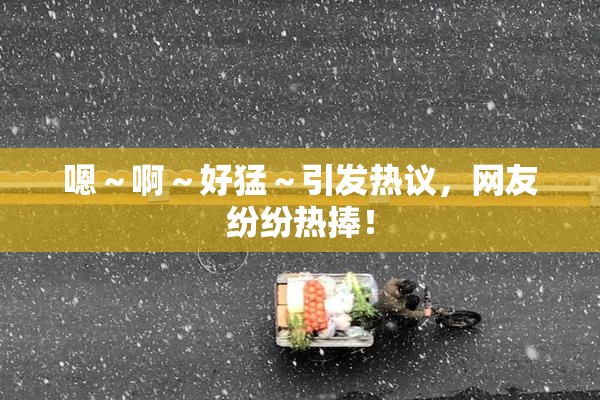 嗯～啊～好猛～引发热议，网友纷纷热捧！