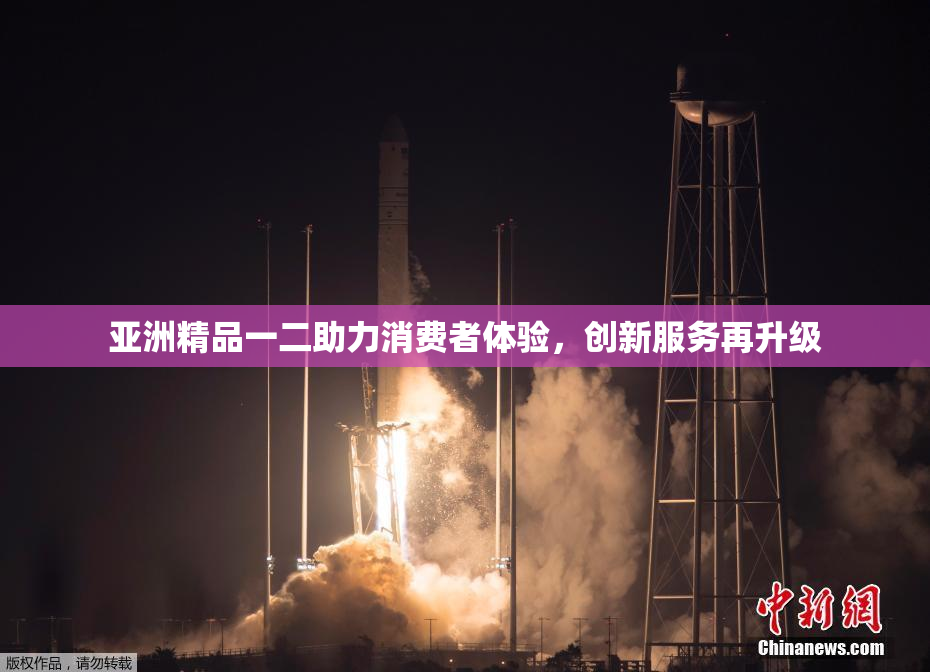 亚洲精品一二助力消费者体验，创新服务再升级