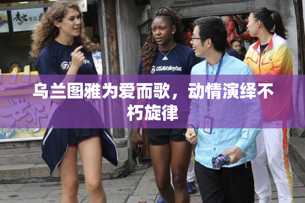 乌兰图雅为爱而歌，动情演绎不朽旋律