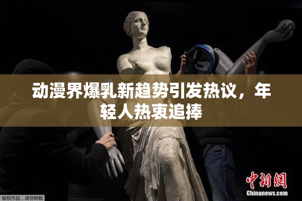 动漫界爆乳新趋势引发热议，年轻人热衷追捧