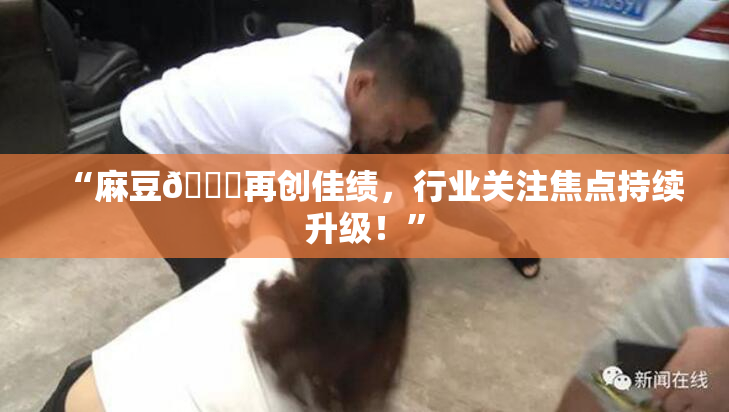 “麻豆🔞再创佳绩，行业关注焦点持续升级！”