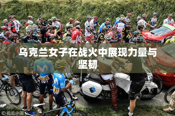 乌克兰女子在战火中展现力量与坚韧