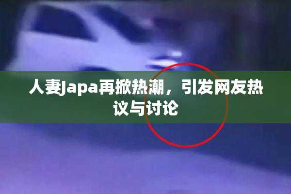 人妻Japa再掀热潮，引发网友热议与讨论