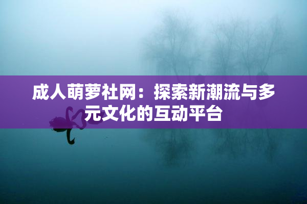 成人萌萝社网：探索新潮流与多元文化的互动平台