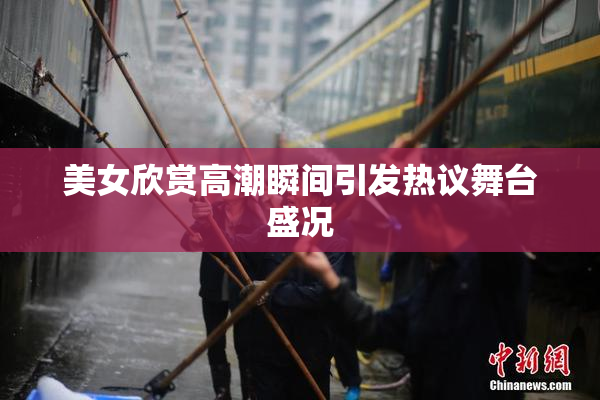 美女欣赏高潮瞬间引发热议舞台盛况