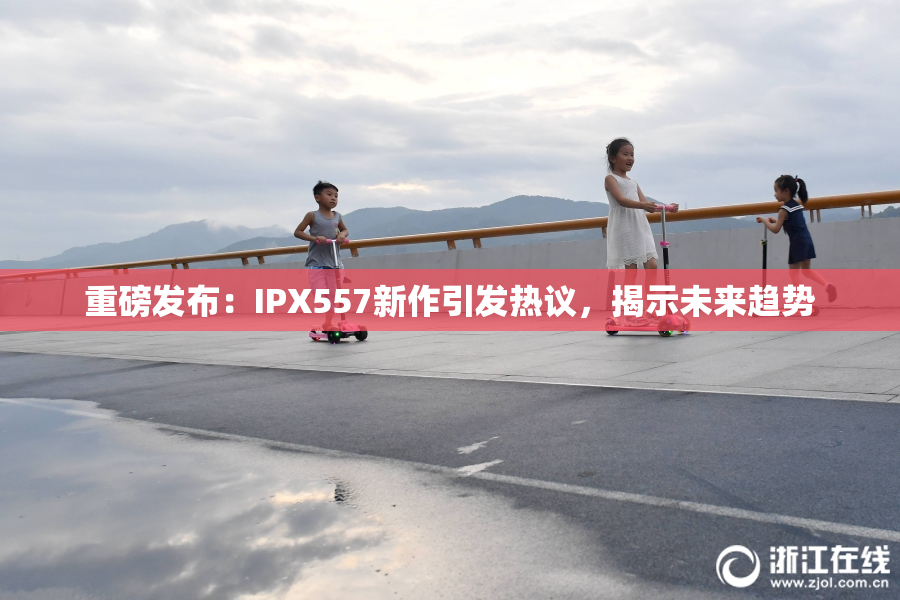 重磅发布：IPX557新作引发热议，揭示未来趋势