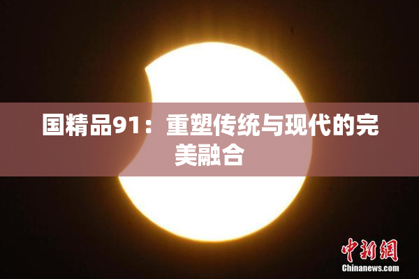 国精品91：重塑传统与现代的完美融合