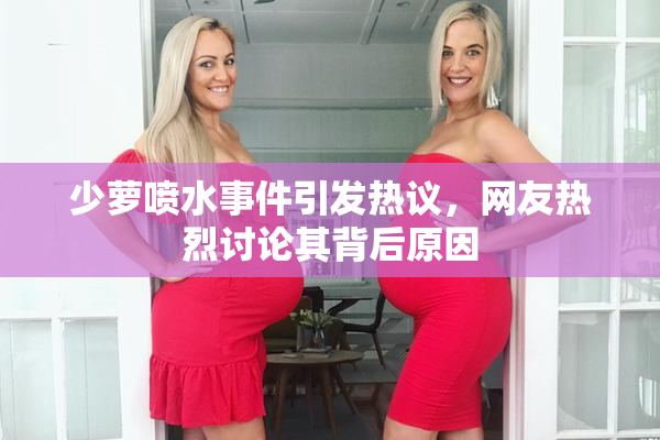 少萝喷水事件引发热议，网友热烈讨论其背后原因