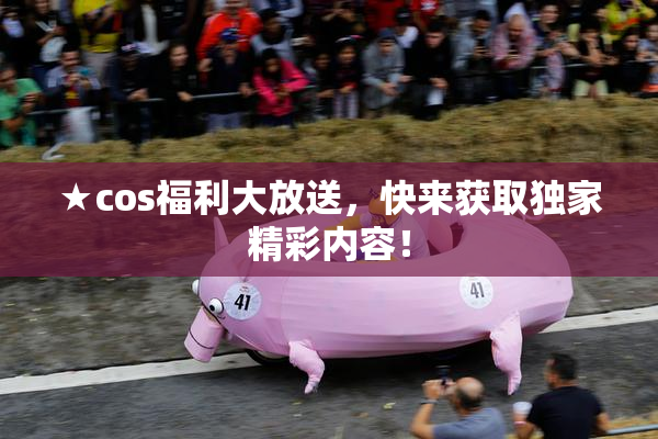 ★cos福利大放送，快来获取独家精彩内容！
