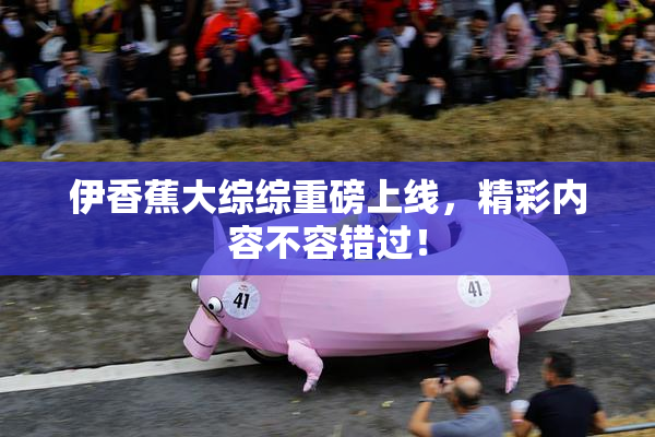 伊香蕉大综综重磅上线，精彩内容不容错过！