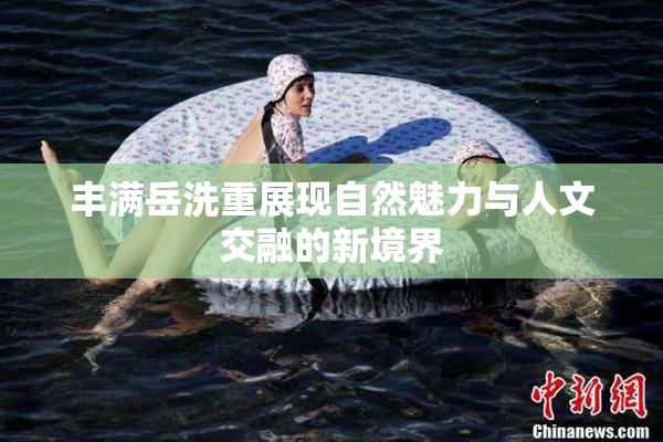 丰满岳洗重展现自然魅力与人文交融的新境界