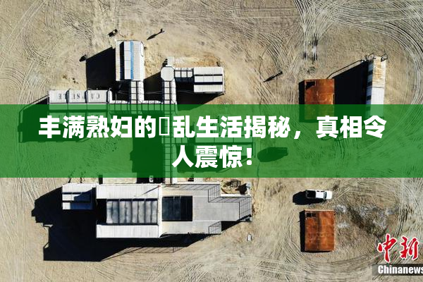 丰满熟妇的婬乱生活揭秘，真相令人震惊！