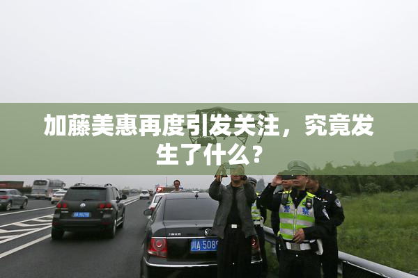 加藤美惠再度引发关注，究竟发生了什么？