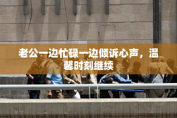 老公一边忙碌一边倾诉心声，温馨时刻继续