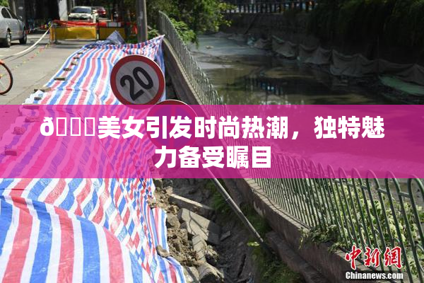🔞美女引发时尚热潮，独特魅力备受瞩目