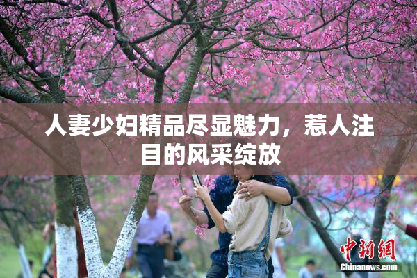 人妻少妇精品尽显魅力，惹人注目的风采绽放